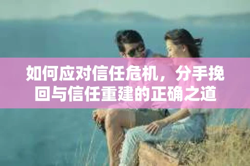 如何应对信任危机，分手挽回与信任重建的正确之道