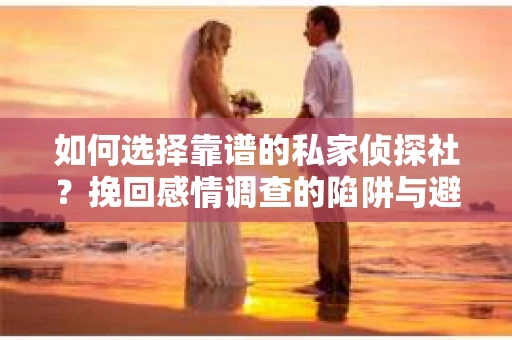 如何选择靠谱的私家侦探社？挽回感情调查的陷阱与避坑指南