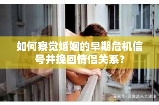 如何察觉婚姻的早期危机信号并挽回情侣关系？