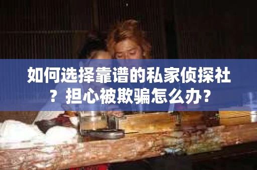 如何选择靠谱的私家侦探社？担心被欺骗怎么办？