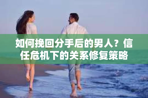如何挽回分手后的男人？信任危机下的关系修复策略