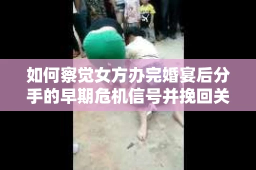如何察觉女方办完婚宴后分手的早期危机信号并挽回关系？