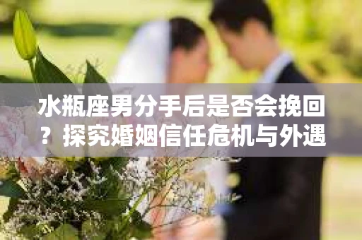 水瓶座男分手后是否会挽回？探究婚姻信任危机与外遇嫌疑的应对策略