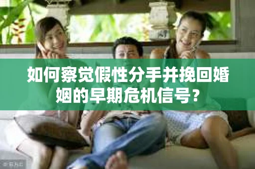如何察觉假性分手并挽回婚姻的早期危机信号？