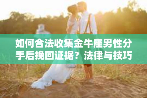 如何合法收集金牛座男性分手后挽回证据？法律与技巧的双重指导
