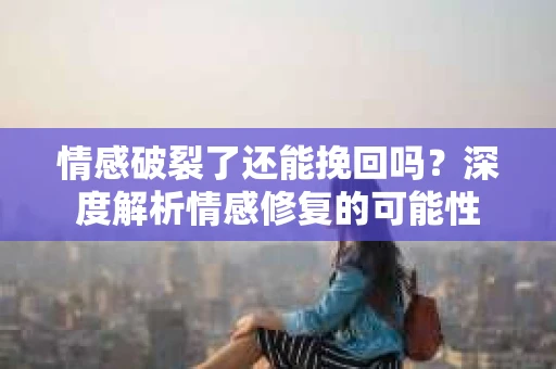 情感破裂了还能挽回吗？深度解析情感修复的可能性