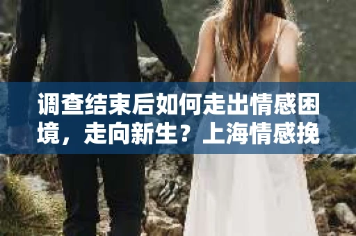 调查结束后如何走出情感困境，走向新生？上海情感挽回婚姻公司给出的专业建议