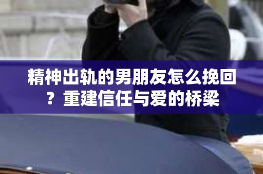 精神出轨的男朋友怎么挽回？重建信任与爱的桥梁