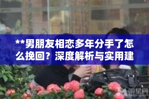 **男朋友相恋多年分手了怎么挽回？深度解析与实用建议**
