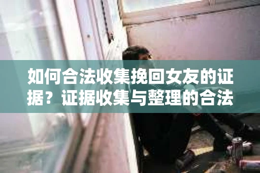 如何合法收集挽回女友的证据？证据收集与整理的合法策略怎么办？