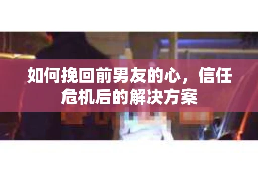 如何挽回前男友的心，信任危机后的解决方案