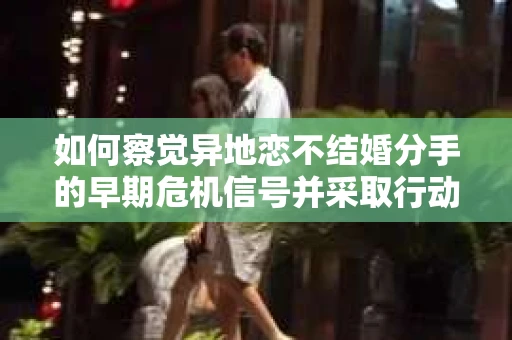 如何察觉异地恋不结婚分手的早期危机信号并采取行动？