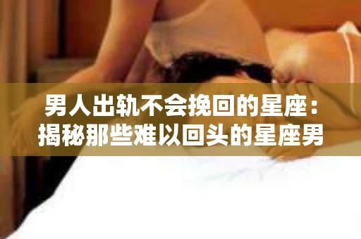 男人出轨不会挽回的星座：揭秘那些难以回头的星座男