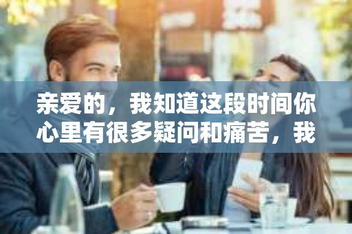 亲爱的，我知道这段时间你心里有很多疑问和痛苦，我也一样。我们在一起的时光，有欢笑也有泪水，那些美好的回忆，我永远都不会忘记。今天，我想通过这条短信，向你表达我的一些想法。