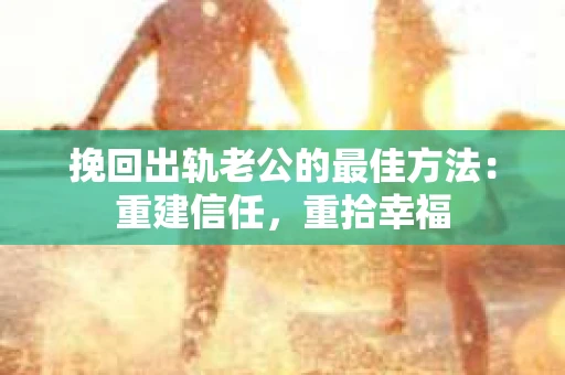 挽回出轨老公的最佳方法：重建信任，重拾幸福