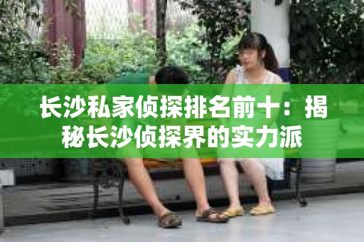 长沙私家侦探排名前十：揭秘长沙侦探界的实力派