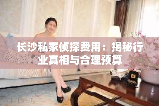 长沙私家侦探费用：揭秘行业真相与合理预算