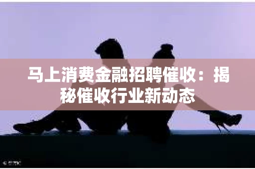 马上消费金融招聘催收：揭秘催收行业新动态