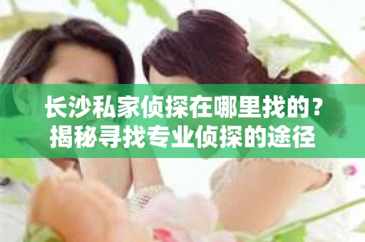 长沙私家侦探在哪里找的？揭秘寻找专业侦探的途径