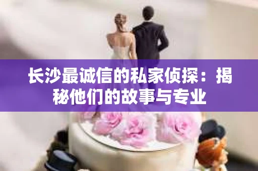 长沙最诚信的私家侦探：揭秘他们的故事与专业