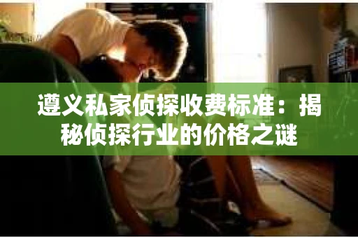 遵义私家侦探收费标准：揭秘侦探行业的价格之谜
