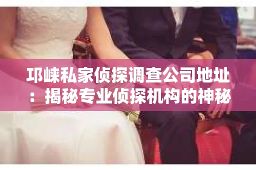 邛崃私家侦探调查公司地址：揭秘专业侦探机构的神秘面纱