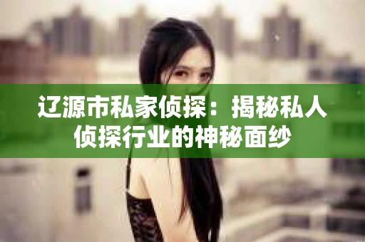 辽源市私家侦探：揭秘私人侦探行业的神秘面纱