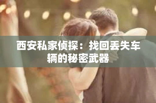 西安私家侦探：找回丢失车辆的秘密武器