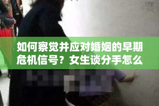 如何察觉并应对婚姻的早期危机信号？女生谈分手怎么挽回