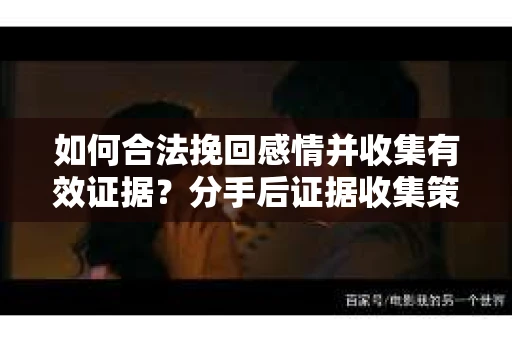 如何合法挽回感情并收集有效证据？分手后证据收集策略