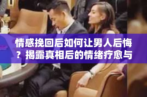 情感挽回后如何让男人后悔？揭露真相后的情绪疗愈与人生决策
