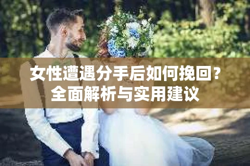 女性遭遇分手后如何挽回？全面解析与实用建议