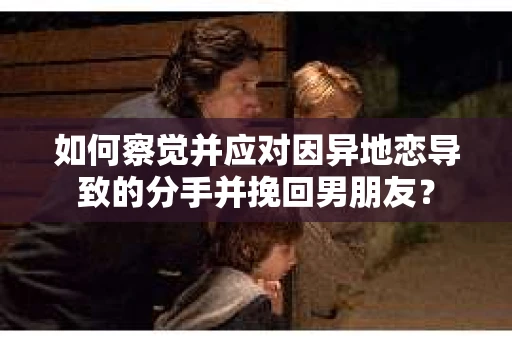 如何察觉并应对因异地恋导致的分手并挽回男朋友？