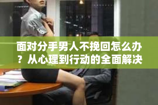 面对分手男人不挽回怎么办？从心理到行动的全面解决方案