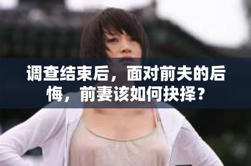 调查结束后,面对前夫的后悔,前妻该如何抉择? 调查结束后,面对前夫的后悔,前妻该如何抉择?
