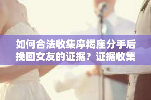 如何合法收集摩羯座分手后挽回女友的证据？证据收集策略与法律风险防范