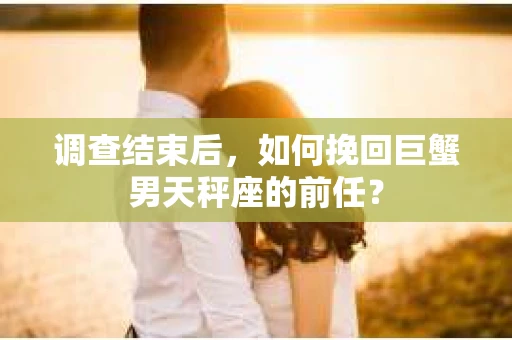 调查结束后，如何挽回巨蟹男天秤座的前任？