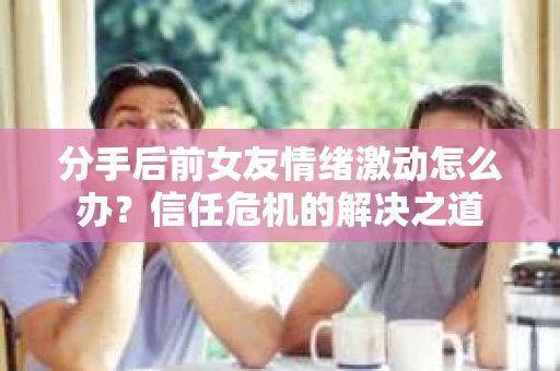 分手后前女友情绪激动怎么办？信任危机的解决之道