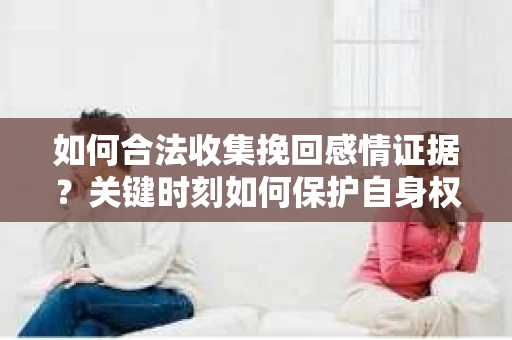 如何合法收集挽回感情证据？关键时刻如何保护自身权益？