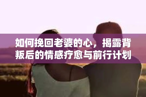 如何挽回老婆的心,揭露背叛后的情感疗愈与前行计划 如何挽回老婆的心,揭露背叛后的情感疗愈与前行计划