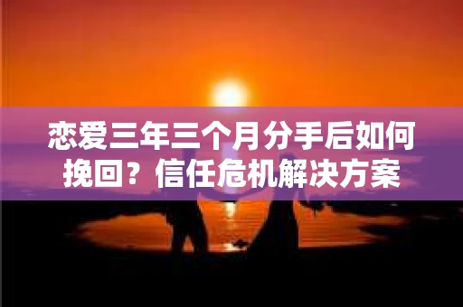 恋爱三年三个月分手后如何挽回？信任危机解决方案
