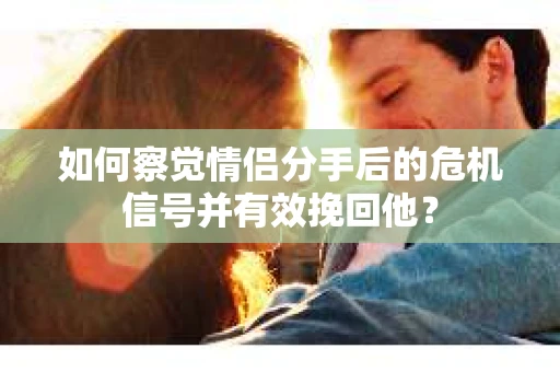 如何察觉情侣分手后的危机信号并有效挽回他？