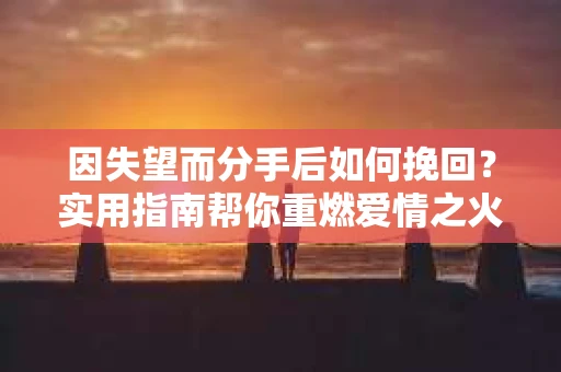 因失望而分手后如何挽回？实用指南帮你重燃爱情之火