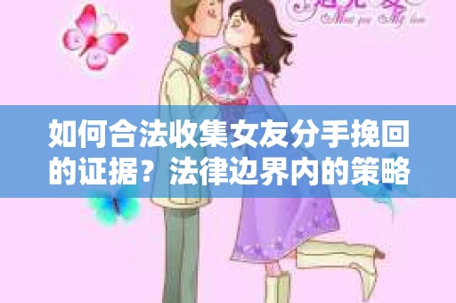 如何合法收集女友分手挽回的证据？法律边界内的策略与技巧