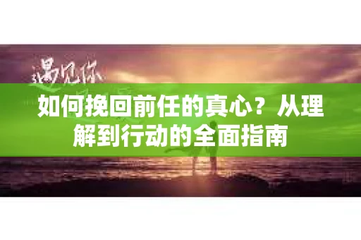 如何挽回前任的真心？从理解到行动的全面指南
