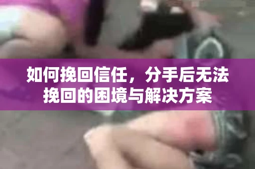 如何挽回信任，分手后无法挽回的困境与解决方案
