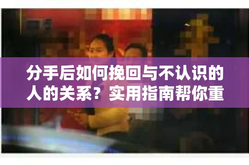 分手后如何挽回与不认识的人的关系？实用指南帮你重拾失去的联结
