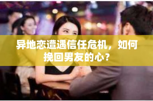 异地恋遭遇信任危机,如何挽回男友的心? 异地恋遭遇信任危机,如何挽回男友的心?