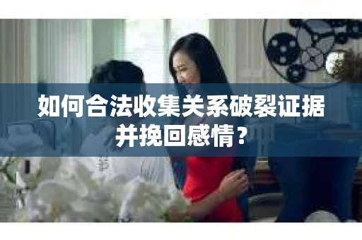 如何合法收集关系破裂证据并挽回感情？