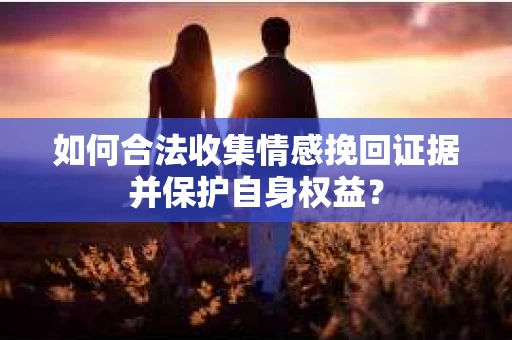 如何合法收集情感挽回证据并保护自身权益? 如何合法收集情感挽回证据并保护自身权益?